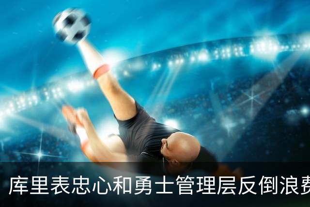 库里表忠心&勇士管理层反倒浪费库里巅峰期 双方信任危机或已产生