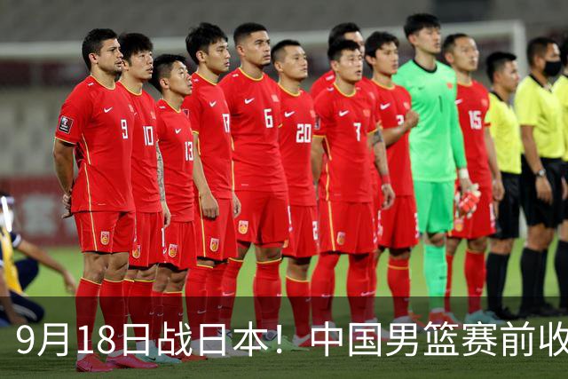 9月18日战日本！中国男篮赛前收获3大喜讯，日媒：64年后重返决赛